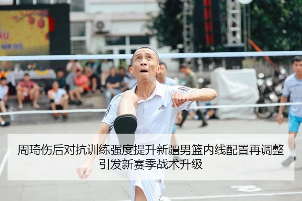 周琦伤后对抗训练强度提升新疆男篮内线配置再调整引发新赛季战术升级