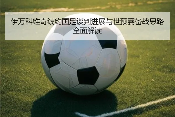 伊万科维奇续约国足谈判进展与世预赛备战思路全面解读